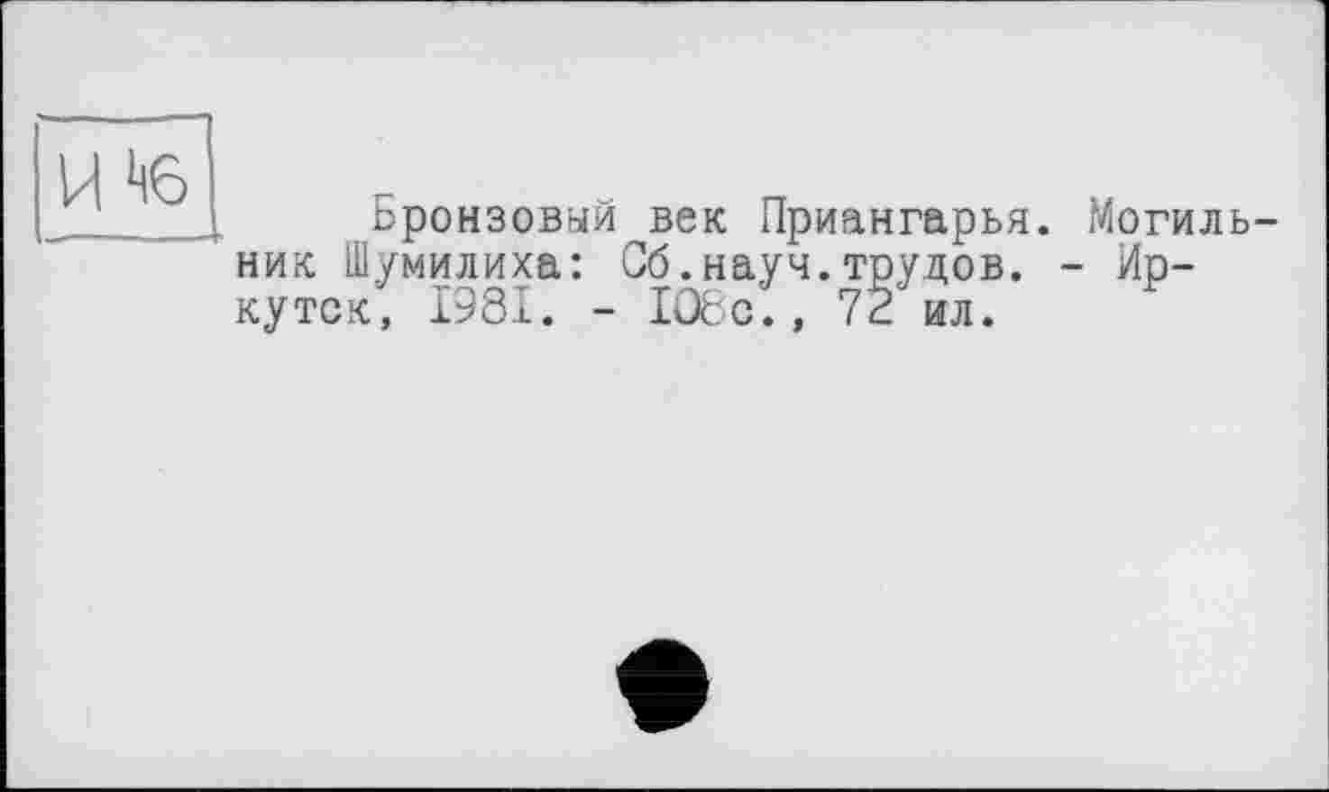 ﻿H to
Бронзовый век Приангарья. Могильник Шумилиха: Сб.науч.трудов. - Иркутск, 1981. - 1О8с., 72 ил.